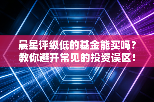 晨星评级低的基金能买吗？教你避开常见的投资误区！