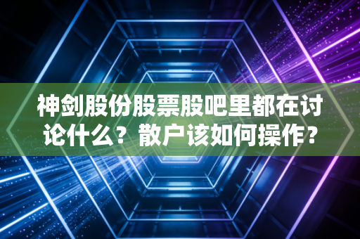 神剑股份股票股吧里都在讨论什么？散户该如何操作？
