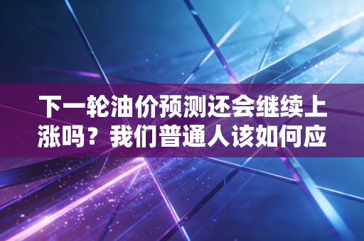 下一轮油价预测还会继续上涨吗？我们普通人该如何应对？