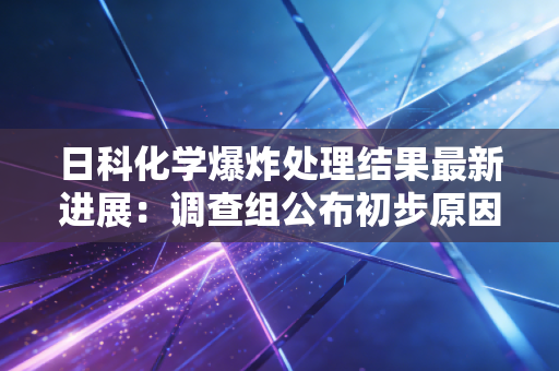 日科化学爆炸处理结果最新进展：调查组公布初步原因！