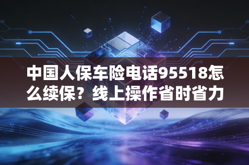 中国人保车险电话95518怎么续保？线上操作省时省力！
