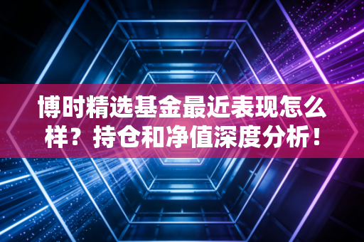 博时精选基金最近表现怎么样？持仓和净值深度分析！