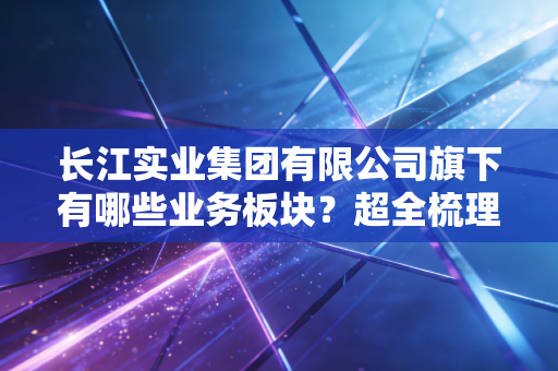 长江实业集团有限公司旗下有哪些业务板块？超全梳理！
