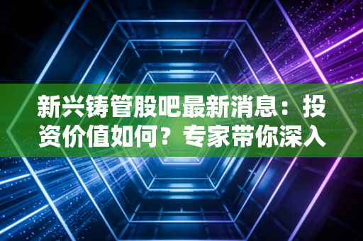 新兴铸管股吧最新消息：投资价值如何？专家带你深入分析！