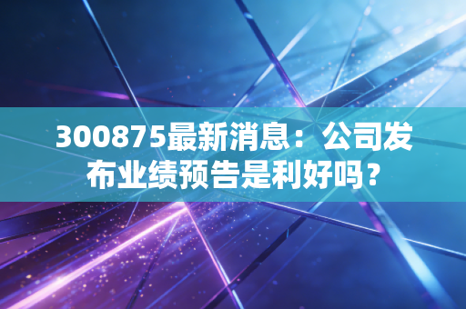 300875最新消息：公司发布业绩预告是利好吗？