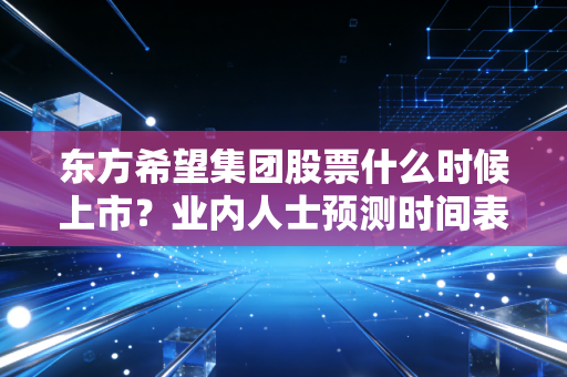 东方希望集团股票什么时候上市？业内人士预测时间表曝光