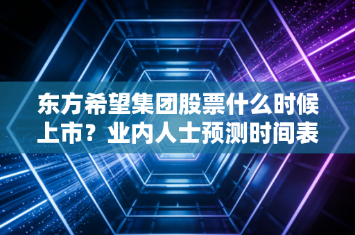 东方希望集团股票什么时候上市？业内人士预测时间表曝光