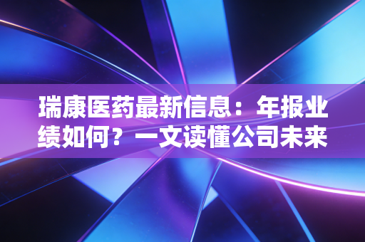 瑞康医药最新信息：年报业绩如何？一文读懂公司未来！