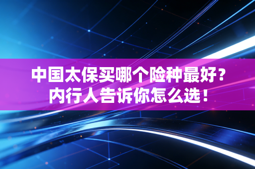 中国太保买哪个险种最好？内行人告诉你怎么选！