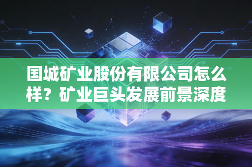 国城矿业股份有限公司怎么样？矿业巨头发展前景深度剖析