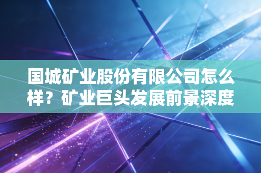 国城矿业股份有限公司怎么样？矿业巨头发展前景深度剖析