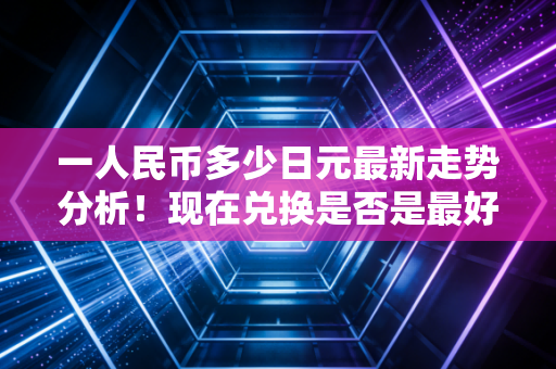 一人民币多少日元最新走势分析！现在兑换是否是最好时机
