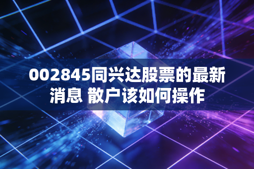 002845同兴达股票的最新消息 散户该如何操作