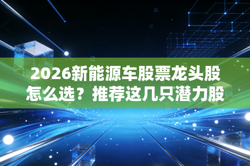 2026新能源车股票龙头股怎么选?推荐这几只潜力股!
