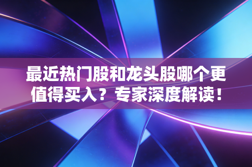 最近热门股和龙头股哪个更值得买入？专家深度解读！