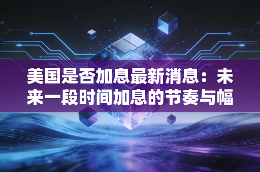 美国是否加息最新消息：未来一段时间加息的节奏与幅度预测