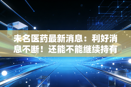 未名医药最新消息：利好消息不断！还能不能继续持有？