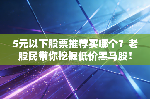 5元以下股票推荐买哪个？老股民带你挖掘低价黑马股！
