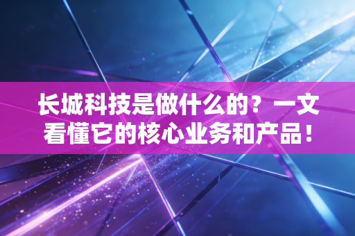 长城科技是做什么的？一文看懂它的核心业务和产品！