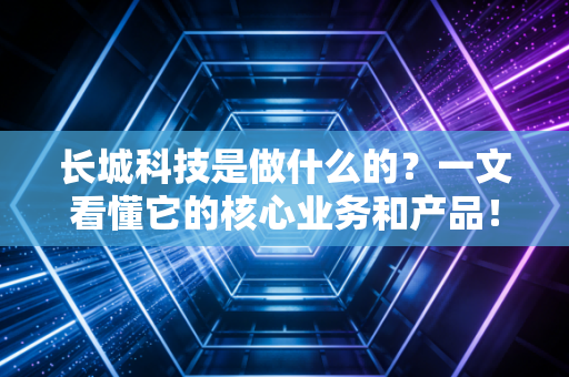 长城科技是做什么的？一文看懂它的核心业务和产品！