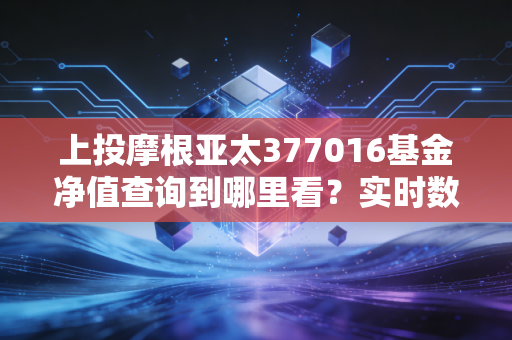 上投摩根亚太377016基金净值查询到哪里看？实时数据公布