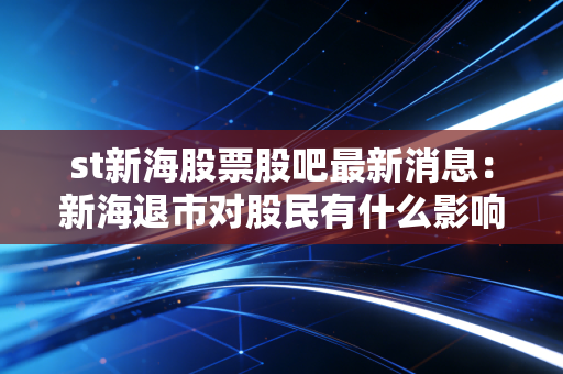 st新海股票股吧最新消息：新海退市对股民有什么影响？