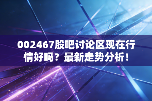 002467股吧讨论区现在行情好吗？最新走势分析！