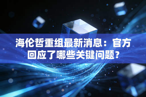 海伦哲重组最新消息：官方回应了哪些关键问题？