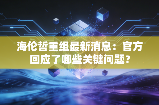 海伦哲重组最新消息：官方回应了哪些关键问题？