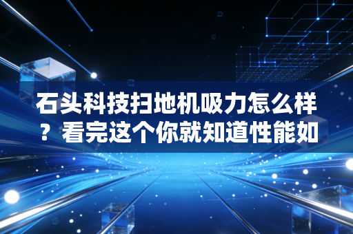 石头科技扫地机吸力怎么样？看完这个你就知道性能如何