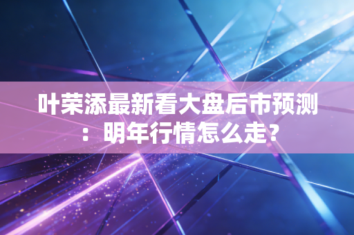叶荣添最新看大盘后市预测：明年行情怎么走？
