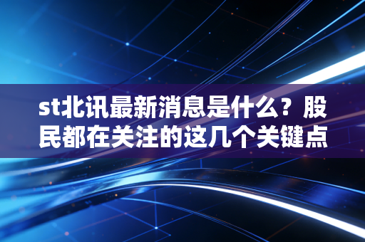 st北讯最新消息是什么？股民都在关注的这几个关键点