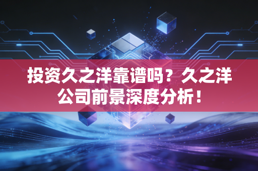 投资久之洋靠谱吗？久之洋公司前景深度分析！