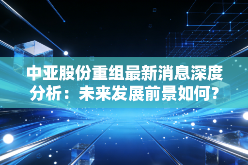 中亚股份重组最新消息深度分析：未来发展前景如何？