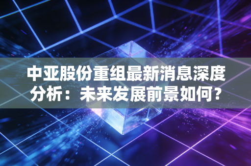 中亚股份重组最新消息深度分析：未来发展前景如何？