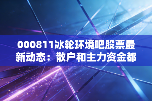 000811冰轮环境吧股票最新动态：散户和主力资金都在关注什么？