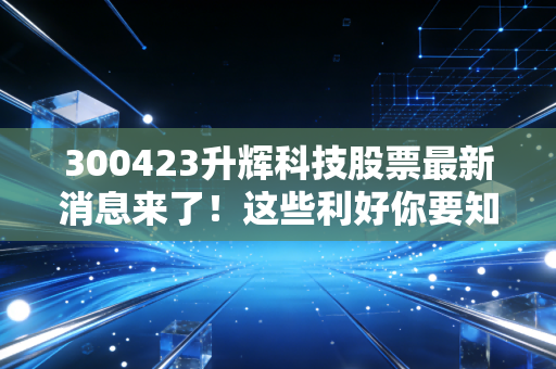 300423升辉科技股票最新消息来了！这些利好你要知道！