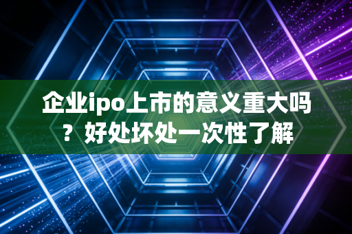 企业ipo上市的意义重大吗？好处坏处一次性了解