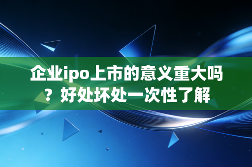 企业ipo上市的意义重大吗？好处坏处一次性了解