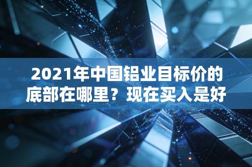 2021年中国铝业目标价的底部在哪里？现在买入是好时机吗？