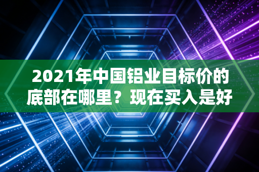 2021年中国铝业目标价的底部在哪里？现在买入是好时机吗？