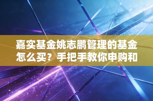 嘉实基金姚志鹏管理的基金怎么买？手把手教你申购和赎回流程！