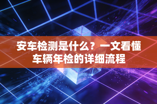 安车检测是什么？一文看懂车辆年检的详细流程