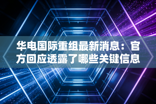 华电国际重组最新消息：官方回应透露了哪些关键信息？