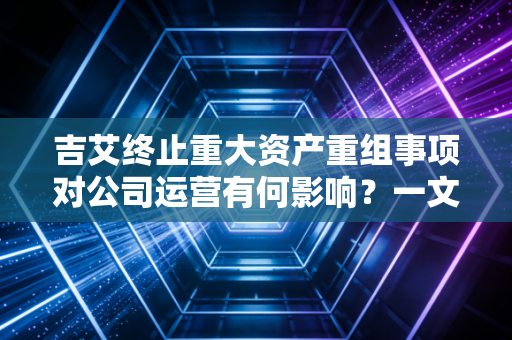 吉艾终止重大资产重组事项对公司运营有何影响？一文看懂！