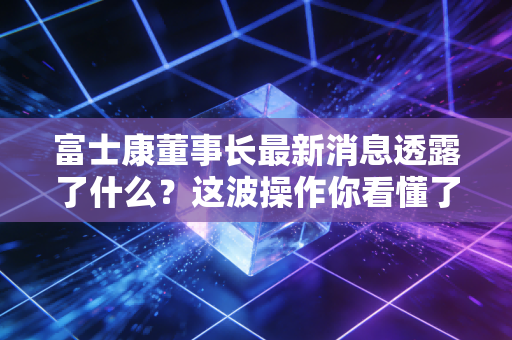 富士康董事长最新消息透露了什么？这波操作你看懂了吗