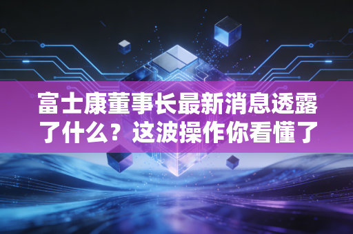 富士康董事长最新消息透露了什么？这波操作你看懂了吗