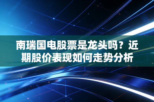 南瑞国电股票是龙头吗？近期股价表现如何走势分析