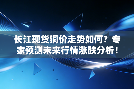 长江现货铜价走势如何？专家预测未来行情涨跌分析！