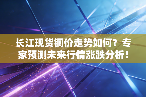 长江现货铜价走势如何？专家预测未来行情涨跌分析！